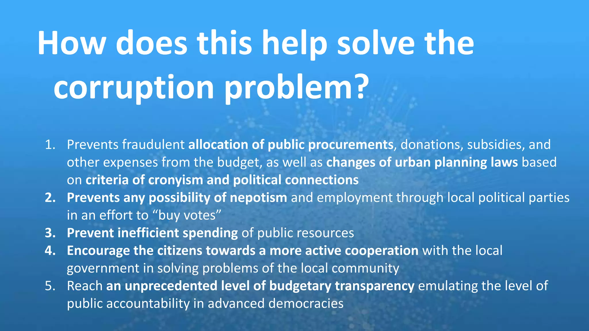 How does this help solve the
corruption problem?
1. Prevents fraudulent allocation of public procurements, donations, subsidies, and
other expenses from the budget, as well as changes of urban planning laws based
on criteria of cronyism and political connections
2. Prevents any possibility of nepotism and employment through local political parties
in an effort to “buy votes”
3. Prevent inefficient spending of public resources
4. Encourage the citizens towards a more active cooperation with the local
government in solving problems of the local community
5. Reach an unprecedented level of budgetary transparency emulating the level of
public accountability in advanced democracies
 