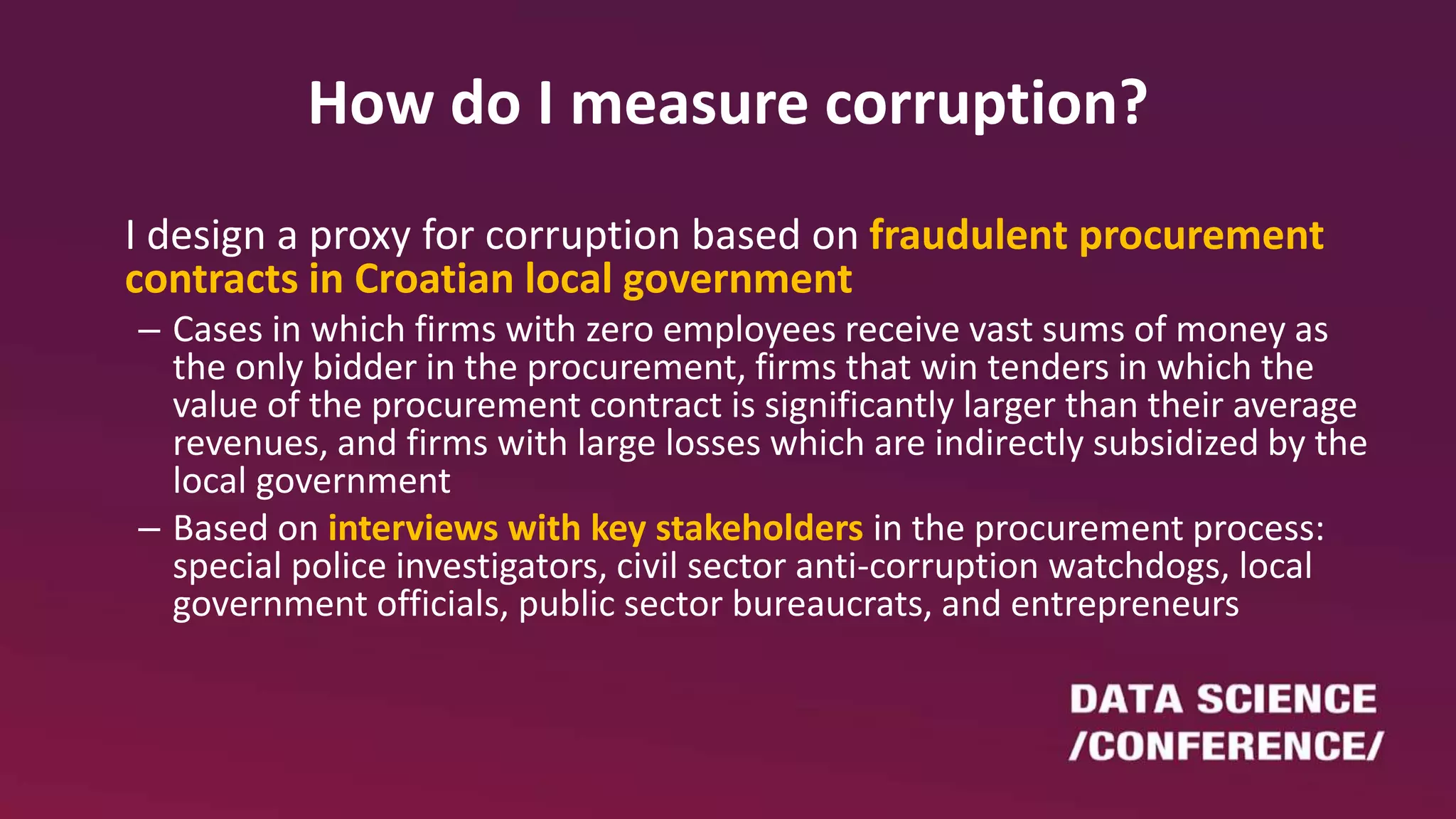 How do I measure corruption?
I design a proxy for corruption based on fraudulent procurement
contracts in Croatian local government
– Cases in which firms with zero employees receive vast sums of money as
the only bidder in the procurement, firms that win tenders in which the
value of the procurement contract is significantly larger than their average
revenues, and firms with large losses which are indirectly subsidized by the
local government
– Based on interviews with key stakeholders in the procurement process:
special police investigators, civil sector anti-corruption watchdogs, local
government officials, public sector bureaucrats, and entrepreneurs
 