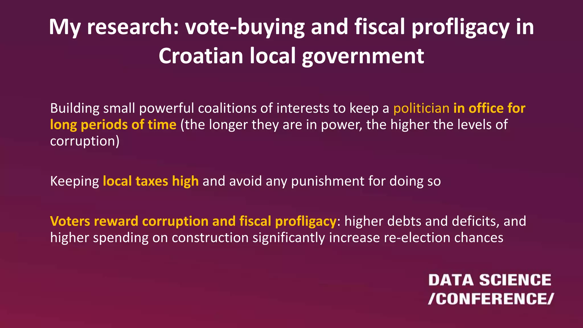 My research: vote-buying and fiscal profligacy in
Croatian local government
Building small powerful coalitions of interests to keep a politician in office for
long periods of time (the longer they are in power, the higher the levels of
corruption)
Keeping local taxes high and avoid any punishment for doing so
Voters reward corruption and fiscal profligacy: higher debts and deficits, and
higher spending on construction significantly increase re-election chances
 