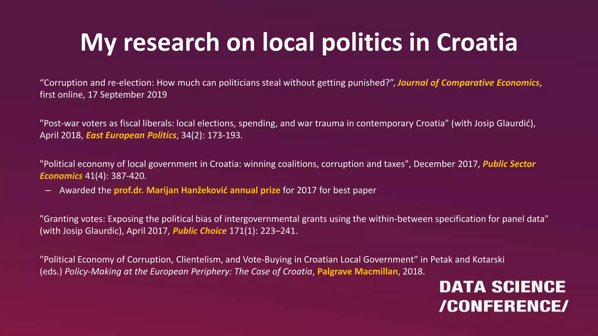 My research on local politics in Croatia
“Corruption and re-election: How much can politicians steal without getting punished?”, Journal of Comparative Economics,
first online, 17 September 2019
"Post-war voters as fiscal liberals: local elections, spending, and war trauma in contemporary Croatia" (with Josip Glaurdić),
April 2018, East European Politics, 34(2): 173-193.
"Political economy of local government in Croatia: winning coalitions, corruption and taxes", December 2017, Public Sector
Economics 41(4): 387-420.
– Awarded the prof.dr. Marijan Hanžeković annual prize for 2017 for best paper
"Granting votes: Exposing the political bias of intergovernmental grants using the within-between specification for panel data"
(with Josip Glaurdic), April 2017, Public Choice 171(1): 223–241.
"Political Economy of Corruption, Clientelism, and Vote-Buying in Croatian Local Government" in Petak and Kotarski
(eds.) Policy-Making at the European Periphery: The Case of Croatia, Palgrave Macmillan, 2018.
 