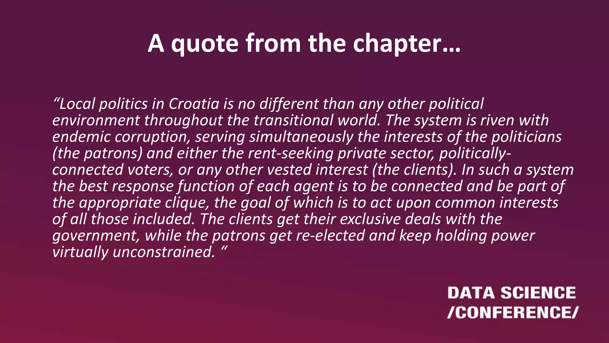 A quote from the chapter…
“Local politics in Croatia is no different than any other political
environment throughout the transitional world. The system is riven with
endemic corruption, serving simultaneously the interests of the politicians
(the patrons) and either the rent-seeking private sector, politically-
connected voters, or any other vested interest (the clients). In such a system
the best response function of each agent is to be connected and be part of
the appropriate clique, the goal of which is to act upon common interests
of all those included. The clients get their exclusive deals with the
government, while the patrons get re-elected and keep holding power
virtually unconstrained. “
 