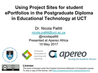Using Project Sites for student
ePortfolios in the Postgraduate Diploma
in Educational Technology at UCT
Dr. Nicola Pallitt
nicola.pallitt@uct.ac.za
@nicolapallitt
Presented at Apereo Africa
10 May 2017
License:
This work is licensed under the Creative Commons Attribution 4.0 Unported License.
To view a copy of this license, visit https://creativecommons.org/licenses/by/4.0/
 