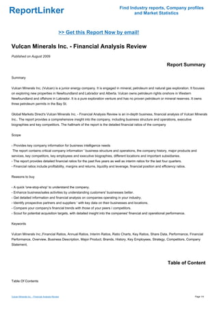 Find Industry reports, Company profiles
ReportLinker                                                                          and Market Statistics



                                               >> Get this Report Now by email!

Vulcan Minerals Inc. - Financial Analysis Review
Published on August 2009

                                                                                                                  Report Summary

Summary


Vulcan Minerals Inc. (Vulcan) is a junior energy company. It is engaged in mineral, petroleum and natural gas exploration. It focuses
on exploring new properties in Newfoundland and Labrador and Alberta. Vulcan owns petroleum rights onshore in Western
Newfoundland and offshore in Labrador. It is a pure exploration venture and has no proven petroleum or mineral reserves. It owns
three petroleum permits in the Bay St.


Global Markets Direct's Vulcan Minerals Inc. - Financial Analysis Review is an in-depth business, financial analysis of Vulcan Minerals
Inc.. The report provides a comprehensive insight into the company, including business structure and operations, executive
biographies and key competitors. The hallmark of the report is the detailed financial ratios of the company


Scope


- Provides key company information for business intelligence needs
The report contains critical company information ' business structure and operations, the company history, major products and
services, key competitors, key employees and executive biographies, different locations and important subsidiaries.
- The report provides detailed financial ratios for the past five years as well as interim ratios for the last four quarters.
- Financial ratios include profitability, margins and returns, liquidity and leverage, financial position and efficiency ratios.


Reasons to buy


- A quick 'one-stop-shop' to understand the company.
- Enhance business/sales activities by understanding customers' businesses better.
- Get detailed information and financial analysis on companies operating in your industry.
- Identify prospective partners and suppliers ' with key data on their businesses and locations.
- Compare your company's financial trends with those of your peers / competitors.
- Scout for potential acquisition targets, with detailed insight into the companies' financial and operational performance.


Keywords


Vulcan Minerals Inc.,Financial Ratios, Annual Ratios, Interim Ratios, Ratio Charts, Key Ratios, Share Data, Performance, Financial
Performance, Overview, Business Description, Major Product, Brands, History, Key Employees, Strategy, Competitors, Company
Statement,




                                                                                                                  Table of Content


Table Of Contents



Vulcan Minerals Inc. - Financial Analysis Review                                                                                   Page 1/4
 