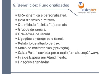 URA dinâmica e personalizável. Hold dinâmico e rotativo. Quantidade “infinitas” de ramais. Grupos de ramais. Gravações de ramais. Ligações externas pelo ramal. Relatório detalhado de uso. Salas de conferências (gravação). Caixa Postal enviada por e-mail (formato .mp3/.wav). Fila de Espera em Atendimento. Ligações agendadas. 9. Benefícios: Funcionalidades 