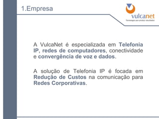 1.Empresa A VulcaNet é especializada em  Telefonia IP ,   redes de computadores , conectividade e   convergência de voz e dados . A solução de Telefonia IP é focada em  Redução de Custos  na comunicação para  Redes Corporativas . 
