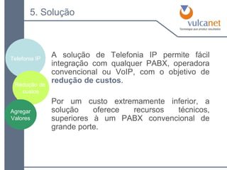 5. Solução A solução de Telefonia IP permite fácil integração com qualquer PABX, operadora convencional ou VoIP, com o objetivo de  redução de custos . Por um custo extremamente inferior, a solução oferece recursos técnicos, superiores à um PABX convencional de grande porte. Telefonia IP Redução de  custos Agregar Valores 