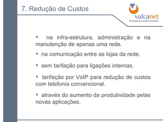 na comunicação entre as lojas da rede. 7. Redução de Custos na infra-estrutura, administração e na manutenção de apenas uma rede. sem tarifação para ligações internas. tarifação por VoIP para redução de custos com telefonia convencional. através do aumento da produtividade pelas novas aplicações. 