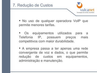 No uso de qualquer operadora VoIP que permite menores tarifas. 7. Redução de Custos Os equipamentos utilizados para a Telefonia IP, possuem preços mais competitivos com maior durabilidade. A empresa passa a ter apenas uma rede convergente de voz e dados, o que permite redução de custos em equipamentos, administração e manutenção. 