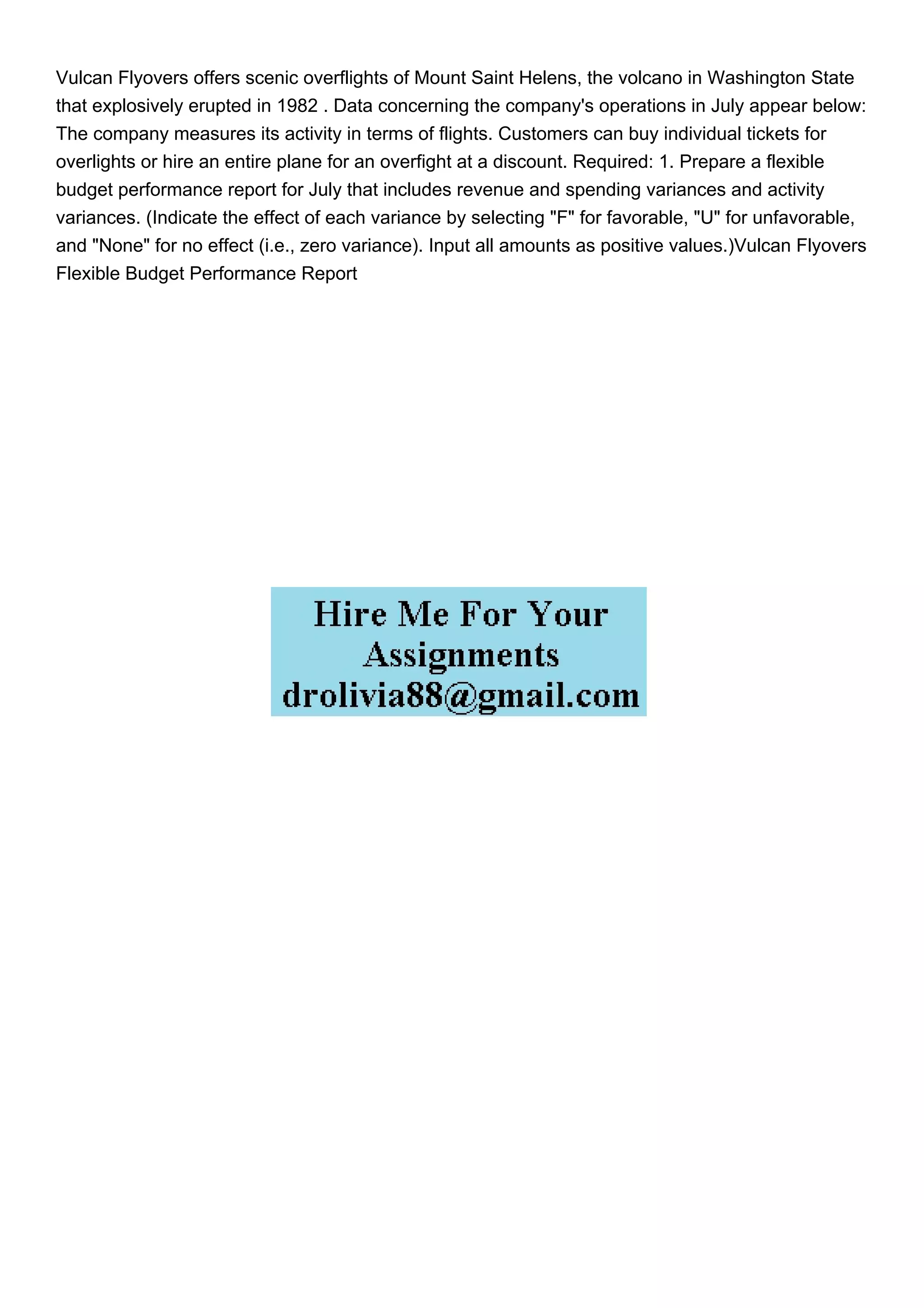 Vulcan Flyovers offers scenic overflights of Mount Saint Helens, the volcano in Washington State
that explosively erupted in 1982 . Data concerning the company's operations in July appear below:
The company measures its activity in terms of flights. Customers can buy individual tickets for
overlights or hire an entire plane for an overfight at a discount. Required: 1. Prepare a flexible
budget performance report for July that includes revenue and spending variances and activity
variances. (Indicate the effect of each variance by selecting "F" for favorable, "U" for unfavorable,
and "None" for no effect (i.e., zero variance). Input all amounts as positive values.)Vulcan Flyovers
Flexible Budget Performance Report