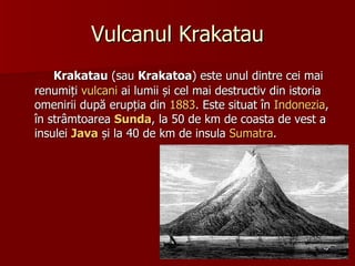 Vulcanul Krakatau Krakatau  (sau  Krakatoa ) este unul dintre cei mai renumiți  vulcani  ai lumii și cel mai destructiv din istoria omenirii după erupția din  1883 . Este situat în  Indonezia , în strâmtoarea  Sunda , la 50 de km de coasta de vest a insulei  Java  și la 40 de km de insula  Sumatra . 