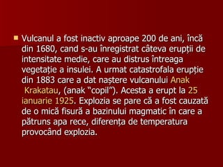 Vulcanul a fost inactiv aproape 200 de ani, încă din 1680, cand s-au înregistrat câteva erupții de intensitate medie, care au distrus întreaga vegetație a insulei. A urmat catastrofala erupție din 1883 care a dat naștere vulcanului  Anak  Krakatau , (anak “copil”). Acesta a erupt la  25  ianuarie   1925 . Explozia se pare că a fost cauzată de o mică fisură a bazinului magmatic în care a pătruns apa rece, diferența de temperatura provocând explozia. 