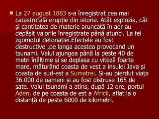 La  27 august   1883  s-a înregistrat cea mai catastrofală erupție din istorie. Atât explozia, cât și cantitatea de materie aruncată în aer au depășit valorile înregistrate până atunci. La fel zgomotul detonației.Efectele au fost destructive ,pe langa acestea provocand un tsunami. Valul ajungea până la peste 40 de metri înălțime și se deplasa cu viteză foarte mare, măturând coasta de vest a insulei Java și coasta de sud-est a  Sumatrei . Și-au pierdut viața 36.000 de oameni și au fost distruse 165 de sate. Valul tsunami a atins, după 12 ore, portul  Aden , de pe coasta de est a  Africii , aflat la o distanță de peste 6000 de kilometri.  