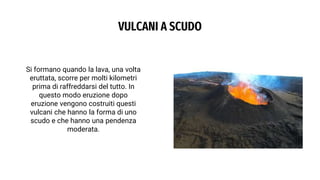 VULCANI A SCUDO
Si formano quando la lava, una volta
eruttata, scorre per molti kilometri
prima di raffreddarsi del tutto. In
questo modo eruzione dopo
eruzione vengono costruiti questi
vulcani che hanno la forma di uno
scudo e che hanno una pendenza
moderata.
 