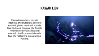 KAWAH LJEN
È un vulcano che si trova in
Indonesia che erutta lava di colore
rosso di giorno, mentre di notte la
lava eruttata è di colore blu. Questo
fenomeno è dovuto alle grandi
quantità di zolfo presenti sia nella
lava che nel terreno circostante al
vulcano.
 
