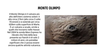 MONTE OLIMPO
Il Monte Olimpo è il vulcano più
alto dell’intero sistema solare: è
alto circa 27km (alto circa 3 volte
l’Everest) e si estende per circa
600km sulla superficie di Marte.
È un vulcano a scudo, simile a
quelli che troviamo nelle Hawaii.
Nel 2004 la sonda Mars Express ha
rilevato che l’età della lava
presente sui fianchi è di solo 2
milioni di anni, ciò potrebbe
significare che ci possa essere
ancora qualche attività vulcanica.
 