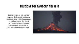 ERUZIONE DEL TAMBORA NEL 1815
È considerata la più grande
eruzione della storia moderna,
morirono oltre 100mila persone
non solo a causa dei flussi
piroclastici, ma anche per i
conseguenti tsunami e la
distruzione delle coltivazioni.
 