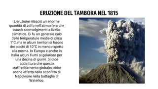 ERUZIONE DEL TAMBORA NEL 1815
L’eruzione rilasciò un enorme
quantità di zolfo nell’atmosfera che
causò sconvolgimenti a livello
climatico. Ci fu un generale calo
delle temperature medie di circa
1°C, ma in alcuni territori ci furono
dei picchi di 10°C in meno rispetto
alla norma. In Europa e anche in
Italia alcuni fiumi si gelarono per
una decina di giorni. Si dice
addirittura che questo
«raffreddamento globale» ebbe
anche effetto nella sconfitta di
Napoleone nella battaglia di
Waterloo.
 