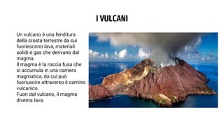 I VULCANI
Un vulcano è una fenditura
della crosta terrestre da cui
fuoriescono lava, materiali
solidi e gas che derivano dal
magma.
Il magma è la roccia fusa che
si accumula in una camera
magmatica, da cui può
fuoriuscire attraverso il camino
vulcanico.
Fuori dal vulcano, il magma
diventa lava.
 