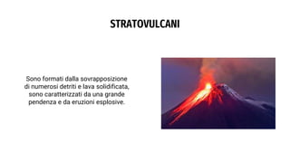 STRATOVULCANI
Sono formati dalla sovrapposizione
di numerosi detriti e lava solidificata,
sono caratterizzati da una grande
pendenza e da eruzioni esplosive.
 