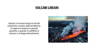 VULCANI LINEARI
Spesso si trovano lungo le dorsali
oceaniche o anche sulla terraferma.
Il magma è emesso in grande
quantità, e quando si solidifica il
vulcano si sviluppa lateralmente.
 