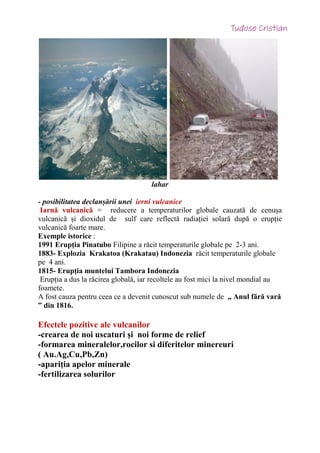 lahar
- posibilitatea declanșării unei ierni vulcanice
Iarnă vulcanică = reducere a temperaturilor globale cauzată de cenușa
vulcanică și dioxidul de sulf care reflectă radiației solară după o erupție
vulcanică foarte mare.
Exemple istorice :
1991 Erupția Pinatubo Filipine a răcit temperaturile globale pe 2-3 ani.
1883- Explozia Krakatoa (Krakatau) Indonezia răcit temperaturile globale
pe 4 ani.
1815- Erupția muntelui Tambora Indonezia
Erupția a dus la răcirea globală, iar recoltele au fost mici la nivel mondial au
foamete.
A fost cauza pentru ceea ce a devenit cunoscut sub numele de „ Anul fără vară
” din 1816.
Efectele pozitive ale vulcanilor
-crearea de noi uscaturi și noi forme de relief
-formarea mineralelor,rocilor si diferitelor minereuri
( Au.Ag,Cu,Pb,Zn)
-apariția apelor minerale
-fertilizarea solurilor
 