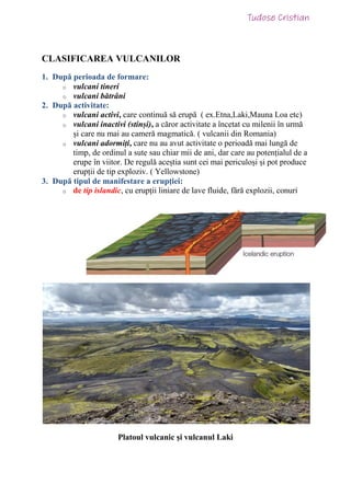 CLASIFICAREA VULCANILOR
1. După perioada de formare:
o vulcani tineri
o vulcani bătrâni
2. După activitate:
o vulcani activi, care continuă să erupă ( ex.Etna,Laki,Mauna Loa etc)
o vulcani inactivi (stinși), a căror activitate a încetat cu milenii în urmă
și care nu mai au cameră magmatică. ( vulcanii din Romania)
o vulcani adormiți, care nu au avut activitate o perioadă mai lungă de
timp, de ordinul a sute sau chiar mii de ani, dar care au potențialul de a
erupe în viitor. De regulă aceștia sunt cei mai periculoși și pot produce
erupții de tip exploziv. ( Yellowstone)
3. După tipul de manifestare a erupției:
o de tip islandic, cu erupții liniare de lave fluide, fără explozii, conuri
Platoul vulcanic și vulcanul Laki
 