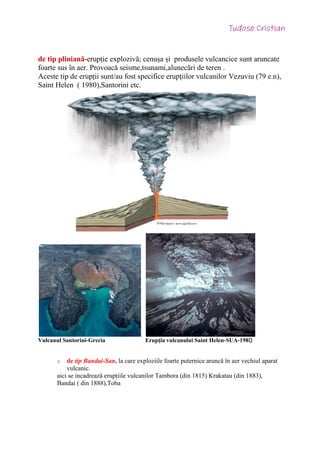 de tip pliniană-erupție explozivă; cenușa și produsele vulcancice sunt aruncate
foarte sus în aer. Provoacă seisme,tsunami,alunecări de teren .
Aceste tip de erupții sunt/au fost specifice erupțiilor vulcanilor Vezuviu (79 e.n),
Saint Helen ( 1980),Santorini etc.
Vulcanul Santorini-Grecia Erupția vulcanului Saint Helen-SUA-198
o de tip Bandai-San, la care exploziile foarte puternice aruncă în aer vechiul aparat
vulcanic.
aici se incadrează erupțiile vulcanilor Tambora (din 1815) Krakatau (din 1883),
Bandai ( din 1888),Toba
0
 