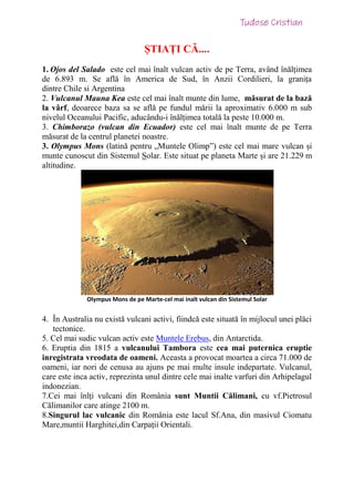 ȘTIAȚI CĂ....
1. Ojos del Salado este cel mai înalt vulcan activ de pe Terra, având înălțimea
de 6.893 m. Se află în America de Sud, în Anzii Cordilieri, la granița
dintre Chile si Argentina
2. Vulcanul Mauna Kea este cel mai înalt munte din lume, măsurat de la bază
la vârf, deoarece baza sa se află pe fundul mării la aproximativ 6.000 m sub
nivelul Oceanului Pacific, aducându-i înălțimea totală la peste 10.000 m.
3. Chimborazo (vulcan din Ecuador) este cel mai înalt munte de pe Terra
măsurat de la centrul planetei noastre.
3. Olympus Mons (latină pentru „Muntele Olimp”) este cel mai mare vulcan și
munte cunoscut din Sistemul Solar. Este situat pe planeta Marte și are 21.229 m
altitudine.
Olympus Mons de pe Marte-cel mai inalt vulcan din Sistemul Solar
4. În Australia nu există vulcani activi, fiindcă este situată în mijlocul unei plăci
tectonice.
5. Cel mai sudic vulcan activ este Muntele Erebus, din Antarctida.
6. Eruptia din 1815 a vulcanului Tambora este cea mai puternica eruptie
inregistrata vreodata de oameni. Aceasta a provocat moartea a circa 71.000 de
oameni, iar nori de cenusa au ajuns pe mai multe insule indepartate. Vulcanul,
care este inca activ, reprezinta unul dintre cele mai inalte varfuri din Arhipelagul
indonezian.
7.Cei mai înlți vulcani din România sunt Muntii Călimani, cu vf.Pietrosul
Călimanilor care atinge 2100 m.
8.Singurul lac vulcanic din România este lacul Sf.Ana, din masivul Ciomatu
Mare,muntii Harghitei,din Carpații Orientali.
 