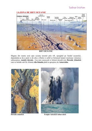 1.b.ZONA DE RIFT OCEANIC
RIFT OCEANIC
Magma din manta urcă spre scoarța terestră prin rift, ajungând pe fundul oceanului,
depunându-se de-o parte si de alta a riftului si astfel se formează lanțuri muntoase vulcanice
suboceanice, numite dorsale. Cea mai cunoscută si întinsă dorsală este Dorsala Atlantică
care se întinde sub Oc.Atlantic din Islanda până in apropiere de Antarctida.
Dorsala Atlantică Erupție vulcanică subacvatică
 