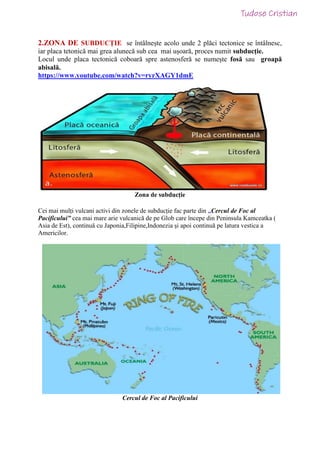 2.ZONA DE SUBDUCȚIE se întâlnește acolo unde 2 plăci tectonice se întâlnesc,
iar placa tetonică mai grea alunecă sub cea mai ușoară, proces numit subducție.
Locul unde placa tectonică coboară spre astenosferă se numește fosă sau groapă
abisală.
https://www.youtube.com/watch?v=ryrXAGY1dmE
Zona de subducție
Cei mai mulți vulcani activi din zonele de subducție fac parte din „Cercul de Foc al
Pacificului” cea mai mare arie vulcanică de pe Glob care începe din Peninsula Kamceatka (
Asia de Est), continuă cu Japonia,Filipine,Indonezia și apoi continuă pe latura vestica a
Americilor.
Cercul de Foc al Pacificului
 