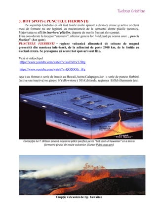 3. HOT SPOTS ( PUNCTELE FIERBINȚI)
Pe suprafaţa Globului existӑ însӑ foarte multe aparate vulcanice stinse şi active al cӑror
mod de formare nu are legӑturӑ cu mecanismele de la contactul dintre plӑcile tectonice.
Majoritatea se aflӑ în interiorul plӑcilor, departe de marile fracturi ale scoarţei.
Erau considerate la început “anomalii”, ulterior geneza lor fiind pusӑ pe seama unor ,, puncte
fierbinţi” (hot spots).
PUNCTELE FIERBINȚI = regiune vulcanică alimentată de coloane de magmă
provenitӑ din mantaua inferioarӑ, de la adâncimi de peste 2900 km, de la limitia cu
nucleul extern. Se presupune că aceste hot spot-uri sunt fixe.
Vezi si videoclipul
https://www.youtube.com/watch?v=asUXBV12Btg
https://www.youtube.com/watch?v=QO2OO1r_tFg
Așa s-au fromat o serie de insule ca Hawaii,Azore,Galapagos,dar o serie de puncte fierbinți
(active sau inactive) se găsesc înYellowstone ( SUA),Islanda, regiunea Eiffel (Germania )etc.
Concepţia lui T. Wilson privind mişcarea plӑcii pacifice peste “hot spot-ul hawaiian” ce a dus la
formarea şirului de insule vulcanice. (Sursa: Pubs.usgs.gov)
Erupție vulcanică de tip hawaiian
 