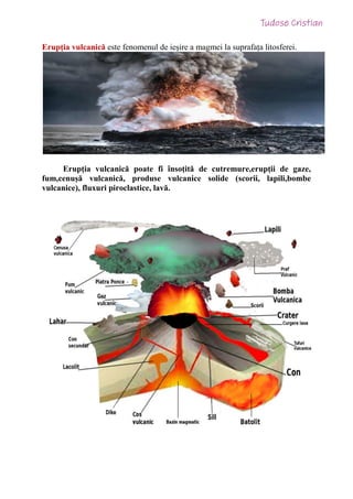Erupția vulcanică este fenomenul de ieșire a magmei la suprafața litosferei.
Erupția vulcanică poate fi însoțită de cutremure,erupții de gaze,
fum,cenușă vulcanică, produse vulcanice solide (scorii, lapili,bombe
vulcanice), fluxuri piroclastice, lavă.
 