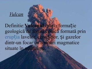 Vulcan Definitie: Vulcanul  este o formație geologică de formă conică formată prin  erupția  lavelor, cenușelor, și gazelor dintr-un focar cu topituri magmatice situate în adâncime.   