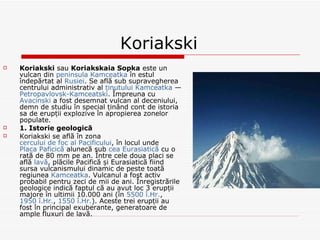 Koriakski Koriakski  sau  Koriakskaia Sopka  este un vulcan din  peninsula Kamceatka  în estul îndepărtat al  Rusiei . Se află sub supravegherea centrului administrativ al  ținutului Kamceatka  —  Petropavlovsk-Kamceatski . Împreuna cu  Avacinski  a fost desemnat vulcan al deceniului, demn de studiu în special ținând cont de istoria sa de erupții explozive în apropierea zonelor populate. 1. Istorie geologică Koriakski se află în zona  cercului de foc al Pacificului , în locul unde  Placa Paficică  alunecă sub  cea Eurasiatică  cu o rată de 80 mm pe an. Între cele doua placi se află  lavă , plăcile Pacifică și Eurasiatică fiind sursa vulcanismului dinamic de peste toată regiunea  Kamceatka . Vulcanul a fost activ probabil pentru zeci de mii de ani. Înregistrările geologice indică faptul că au avut loc 3 erupții majore în ultimii 10.000 ani (în  5500 î.Hr. ,  1950 î.Hr. ,  1550 î.Hr. ). Aceste trei erupții au fost în principal exuberante, generatoare de ample fluxuri de lavă. 
