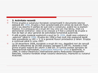 2. Activitate recentă Prima erupție a vulcanului Koriakski consemnată în documente istorice datează din  1890 . Erupția a fost caracterizată prin emisii de lavă din fisuri, care s-au deschis în partea de sud-vest a vulcanului, având loc și explozii freatice. S-a presupus că a erupt din nou cinci ani mai târziu, însă s-a demonstrat contrariul: ceea ce se crezuse a fi fost o coloană de erupție a fost de fapt un abur generat de activitatea fumarolică puternică. O altă erupție moderat explozivă a avut loc în  1926 , după care vulcanul a „adormit” până în  1956 . Erupția din 1956 a fost mult mai explozivă decât cele precedente cu VEI = 3, și a generat fluxuri piroclastice și lahari. Erupția a continuat până în iunie 1957. La 29 decembrie 2008, Koriakski a erupt din nou, degajând nori de cenușă până la altitudinea de 20.000 picioare (aproape 6.100 m). Aceasta a fost prima erupție majoră din ultimii 3.500 ani. În lumina acestei apropieri de Petropavlovsk-Kamceatski,  Organizația Națiunilor Unite  a desemnat, în 1996, în cadrul Deceniului Internațional pentru Reducerea Dezastrelor Naturale, vulcanul Korakski drept vulcanul deceniului, împreună cu vulcanul Avacinski. 