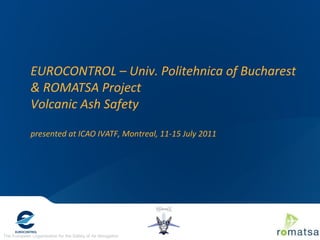The European Organisation for the Safety of Air Navigation
EUROCONTROL – Univ. Politehnica of Bucharest
& ROMATSA Project
Volcanic Ash Safety
presented at ICAO IVATF, Montreal, 11-15 July 2011
 