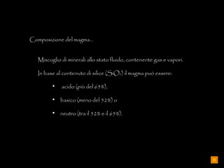 Composizione del magma… Miscuglio di minerali allo stato fluido, contenente gas e vapori.  In base al contenuto di silice (SiO 2 ) il magma può essere: acido (più del 65%),  basico (meno del 52%) o  neutro (tra il 52% e il 65%). 