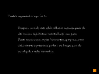 Perché il magma risale in superficie?... Il magma si trova allo stato solido nel bacino magmatico grazie alle  alte pressioni degli strati sovrastanti al luogo in cui giace. Basta però solo una semplice frattura interna per provocare un  abbassamento di pressione e per far sì che il magma passi allo  stato liquido e risalga in superficie. 