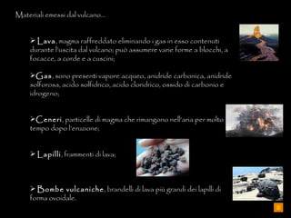 Materiali emessi dal vulcano… Lava , magma raffreddato eliminando i gas in esso contenuti durante l’uscita dal vulcano; può assumere varie forme a blocchi, a focacce, a corde e a cuscini; Gas , sono presenti vapore acqueo, anidride carbonica, anidride solforosa, acido solfidrico, acido cloridrico, ossido di carbonio e idrogeno; Ceneri , particelle di magma che rimangono nell’aria per molto tempo dopo l’eruzione; Lapilli , frammenti di lava; Bombe vulcaniche , brandelli di lava più grandi dei lapilli di forma ovoidale. 