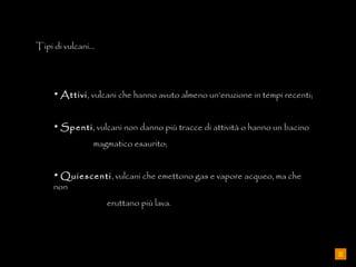 Tipi di vulcani… Attivi , vulcani che hanno avuto almeno un’eruzione in tempi recenti; Spenti , vulcani non danno più tracce di attività o hanno un bacino  magmatico esaurito; Quiescenti , vulcani che emettono gas e vapore acqueo, ma che non  eruttano più lava. 