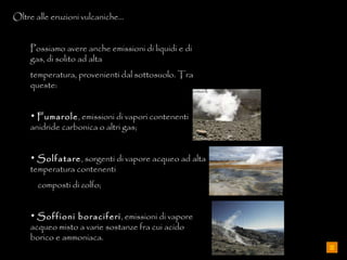 Oltre alle eruzioni vulcaniche… Possiamo avere anche emissioni di liquidi e di gas, di solito ad alta  temperatura, provenienti dal sottosuolo. Tra queste: Fumarole , emissioni di vapori contenenti anidride carbonica o altri gas; Solfatare , sorgenti di vapore acqueo ad alta temperatura contenenti  composti di zolfo; Soffioni boraciferi , emissioni di vapore acqueo misto a varie sostanze fra cui acido borico e ammoniaca. 