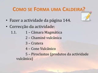 COMO SE FORMA UMA CALDEIRA?
• Fazer a actividade da página 144.
• Correcção da actividade:
  1.1.    1 – Câmara Magmática
          2 – Chaminé vulcânica
          3 – Cratera
          4 – Cone Vulcânico
          5 – Piroclastos (produtos da actividade
     vulcânica)
 