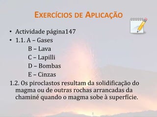 EXERCÍCIOS DE APLICAÇÃO
• Actividade página147
• 1.1. A – Gases
       B – Lava
       C – Lapilli
       D – Bombas
       E – Cinzas
1.2. Os piroclastos resultam da solidificação do
  magma ou de outras rochas arrancadas da
  chaminé quando o magma sobe à superfície.
 