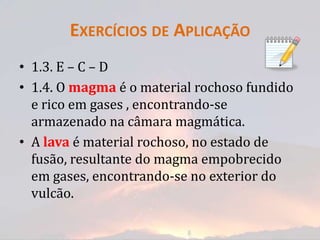 EXERCÍCIOS DE APLICAÇÃO
• 1.3. E – C – D
• 1.4. O magma é o material rochoso fundido
  e rico em gases , encontrando-se
  armazenado na câmara magmática.
• A lava é material rochoso, no estado de
  fusão, resultante do magma empobrecido
  em gases, encontrando-se no exterior do
  vulcão.
 