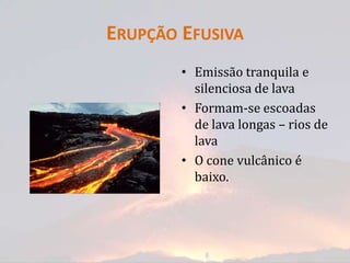 ERUPÇÃO EFUSIVA
        • Emissão tranquila e
          silenciosa de lava
        • Formam-se escoadas
          de lava longas – rios de
          lava
        • O cone vulcânico é
          baixo.
 