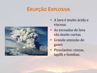 ERUPÇÃO EXPLOSIVA
         • A lava é muito ácida e
           viscosa.
         • As escoadas de lava
           são muito curtas.
         • Grande emissão de
           gases
         • Piroclastos: cinzas,
           lapilli e bombas.
 
