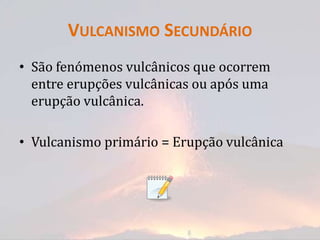 VULCANISMO SECUNDÁRIO
• São fenómenos vulcânicos que ocorrem
  entre erupções vulcânicas ou após uma
  erupção vulcânica.

• Vulcanismo primário = Erupção vulcânica
 