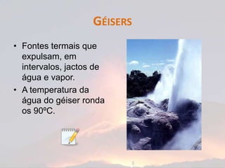 GÉISERS
• Fontes termais que
  expulsam, em
  intervalos, jactos de
  água e vapor.
• A temperatura da
  água do géiser ronda
  os 90ºC.
 