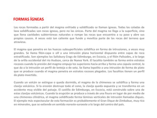 FORMAS ÍGNEASLas rocas formadas a partir del magma enfriado y solidificado se llaman ígneas. Todas las coladas de lava solidificadas son rocas ígneas, pero no las únicas. Parte del magma no llega a la superficie, sino que llena cavidades subterráneas naturales o rompe las rocas que encuentra a su paso y abre sus propios cauces. A veces está tan caliente que funde y moviliza parte de las rocas del terreno que atraviesa.El magma que penetra en los huecos subsuperficiales solidifica en forma de intrusiones, a veces muy grandes. Se llama filón-capa o sill a una intrusión plana horizontal dispuesta entre capas de roca estratificada. Son ejemplos los Salisbury Crags de Edimburgo, en Escocia, y el filón Palisades, a lo largo de la orilla occidental del río Hudson, cerca de Nueva York. El lacolito también se forma entre estratos rocosos cuando la presión del magma empuja los superiores hacia arriba y forma una cúpula central, lo que da a la intrusión un perfil de lenteja o de seta. Se llama lopolito a una intrusión de forma de plato que se produce cuando el magma penetra en estratos rocosos plegados. Los facolitos tienen un perfil de plato invertido.Cuando un volcán se extingue o queda dormido, el magma de la chimenea se solidifica y forma una clavija volcánica. Si la erosión destruye todo el cono, la clavija queda expuesta y se transforma en un accidente muy visible del paisaje. El castillo de Edimburgo, en Escocia, está construido sobre una de estas clavijas volcánicas. Cuando la erupción se produce a través de una fisura en lugar de por medio de una chimenea cilíndrica, el magma solidificado forma láminas verticales de intrusión llamadas diques. El ejemplo más espectacular de esta formación es probablemente el Gran Dique de Zimbabue, muy rico en minerales, que se extiende en sentido noreste-suroeste a lo largo del centro del país.