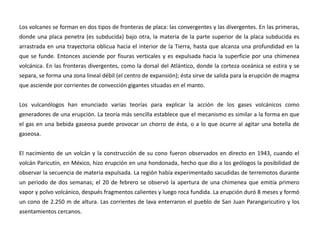Los volcanes se forman en dos tipos de fronteras de placa: las convergentes y las divergentes. En las primeras, donde una placa penetra (es subducida) bajo otra, la materia de la parte superior de la placa subducida es arrastrada en una trayectoria oblicua hacia el interior de la Tierra, hasta que alcanza una profundidad en la que se funde. Entonces asciende por fisuras verticales y es expulsada hacia la superficie por una chimenea volcánica. En las fronteras divergentes, como la dorsal del Atlántico, donde la corteza oceánica se estira y se separa, se forma una zona lineal débil (el centro de expansión); ésta sirve de salida para la erupción de magma que asciende por corrientes de convección gigantes situadas en el manto.  Los vulcanólogos han enunciado varias teorías para explicar la acción de los gases volcánicos como generadores de una erupción. La teoría más sencilla establece que el mecanismo es similar a la forma en que el gas en una bebida gaseosa puede provocar un chorro de ésta, o a lo que ocurre al agitar una botella de gaseosa.El nacimiento de un volcán y la construcción de su cono fueron observados en directo en 1943, cuando el volcán Paricutín, en México, hizo erupción en una hondonada, hecho que dio a los geólogos la posibilidad de observar la secuencia de materia expulsada. La región había experimentado sacudidas de terremotos durante un periodo de dos semanas; el 20 de febrero se observó la apertura de una chimenea que emitía primero vapor y polvo volcánico, después fragmentos calientes y luego roca fundida. La erupción duró 8 meses y formó un cono de 2.250 m de altura. Las corrientes de lava enterraron el pueblo de San Juan Parangaricutiro y los asentamientos cercanos.